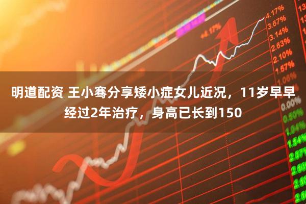 明道配资 王小骞分享矮小症女儿近况，11岁早早经过2年治疗，身高已长到150