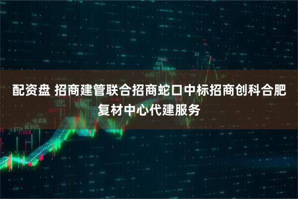 配资盘 招商建管联合招商蛇口中标招商创科合肥复材中心代建服务