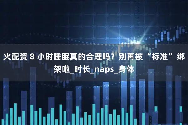 火配资 8 小时睡眠真的合理吗？别再被 “标准” 绑架啦_时长_naps_身体