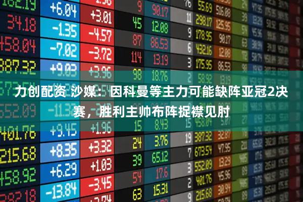 力创配资 沙媒：因科曼等主力可能缺阵亚冠2决赛，胜利主帅布阵捉襟见肘