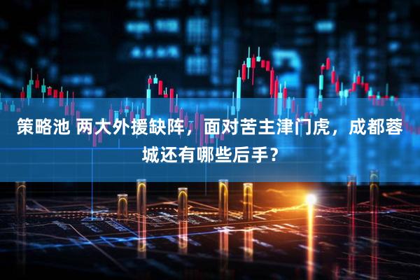 策略池 两大外援缺阵，面对苦主津门虎，成都蓉城还有哪些后手？