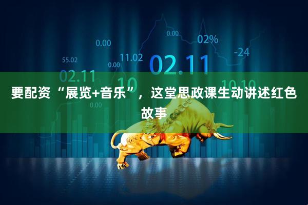 要配资 “展览+音乐”,这堂思政课生动讲述红色故事